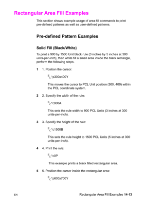 Page 303ENRectangular Area Fill Examples 14-13
Rectangular Area Fill Examples 
This section shows example usage of area fill commands to print 
pre-defined patterns as well as user-defined patterns.
Pre-defined Pattern Examples 
Solid Fill (Black/White) 
To print a 900 by 1500 Unit black rule (3 inches by 5 inches at 300 
units-per-inch), then white fill a small area inside the black rectangle, 
perform the following steps.
11. Position the cursor:
E
C*p300x400Y 
This moves the cursor to PCL Unit position (300,...