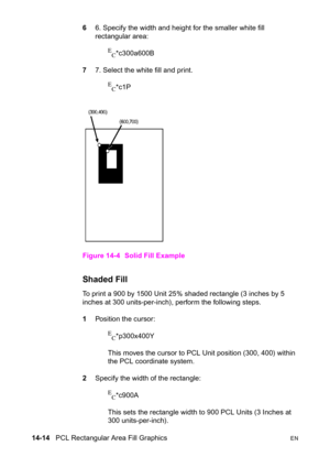 Page 30414-14   PCL Rectangular Area Fill GraphicsEN
66. Specify the width and height for the smaller white fill 
rectangular area:
E
C*c300a600B
77. Select the white fill and print.
E
C*c1P
Figure 14-4 Solid Fill Example
Shaded Fill 
To print a 900 by 1500 Unit 25% shaded rectangle (3 inches by 5 
inches at 300 units-per-inch), perform the following steps.
1Position the cursor:
E
C*p300x400Y 
This moves the cursor to PCL Unit position (300, 400) within 
the PCL coordinate system.
2Specify the width of the...