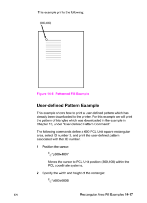 Page 307ENRectangular Area Fill Examples 14-17  This example prints the following:
Figure 14-6 Patterned Fill Example
User-defined Pattern Example  
This example shows how to print a user-defined pattern which has 
already been downloaded to the printer. For this example we will print 
the pattern of triangles which was downloaded in the example in 
Chapter 13, under “User-Defined Pattern Command.”
The following commands define a 600 PCL Unit square rectangular 
area, select ID number 3, and print the...