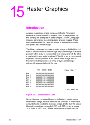 Page 309ENIntroduction  15-1
15
Raster Graphics 
Introduction 
A raster image is an image composed of dots. Pictures in 
newspapers or on television screens (also, a page printed by 
this printer) are examples of raster images. The PCL language 
includes commands for printing raster graphic images. These 
commands enable the LaserJet printer to receive binary data 
and print it as a raster image.
The binary data used to create a raster image is divided into dot 
rows: a row describes a one-dot-high strip of the...