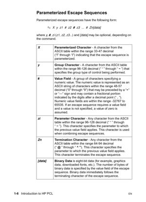 Page 321-6   Introduction to HP PCLEN
Parameterized Escape Sequences
Parameterized escape sequences have the following form:
?  X  y  z1  #  z2  #  z3  ...  #  Zn[data]
where y,  #, zi (z1, z2, z3...) and [data] may be optional, depending on 
the command.
XParameterized Character - A character from the 
ASCII table within the range 33-47 decimal 
(“!” through “/”) indicating that the escape sequence is 
parameterized.
yGroup Character - A character from the ASCII table 
within the range 96-126 decimal (“ ‘ ”...