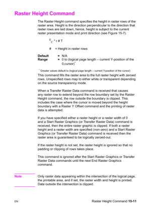 Page 319ENRaster Height Command 15-11
Raster Height Command 
The Raster Height command specifies the height in raster rows of the 
raster area. Height is the direction perpendicular to the direction that 
raster rows are laid down, hence, height is subject to the current 
raster presentation mode and print direction (see Figure 15-7).
E
C * r # T
#  = Height in raster rows 
Default =N/A
Range =0 to (logical page length – current Y-position of the
0,cursor)
*
* Greater values default to (logical page length –...