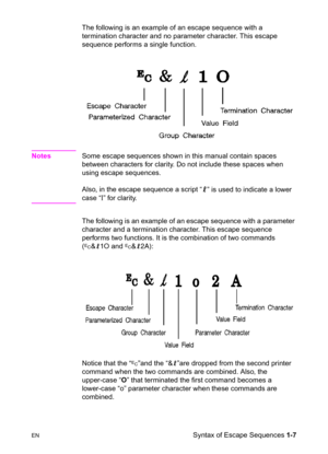 Page 33ENSyntax of Escape Sequences 1-7 The following is an example of an escape sequence with a 
termination character and no parameter character. This escape 
sequence performs a single function.
NotesSome escape sequences shown in this manual contain spaces 
between characters for clarity. Do not include these spaces when 
using escape sequences.
Also, in the escape sequence a script “
l” is used to indicate a lower 
case “l” for clarity. 
The following is an example of an escape sequence with a parameter...