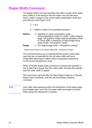 Page 321ENRaster Width Command 15-13
Raster Width Command 
The Raster Width command specifies the width in pixels of the raster 
area. Width is in the direction that the raster rows are laid down, 
hence, width is subject to the current raster presentation mode and 
print direction (see Figure 15-8).
E
C* r # S
#  =Width in pixels of the specified resolution 
Default =depends on raster presentation mode -
when presentation mode is 0, width = width of logical 
page - left graphics margin when presentation mode...