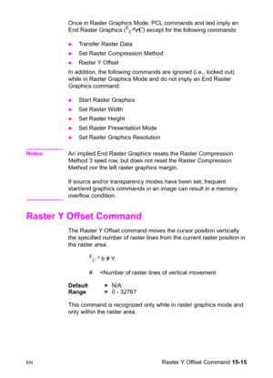 Page 323ENRaster Y Offset Command 15-15 Once in Raster Graphics Mode, PCL commands and text imply an 
End Raster Graphics (
E
C*rC) except for the following commands:
zTransfer Raster Data 
zSet Raster Compression Method 
zRaster Y Offset 
In addition, the following commands are ignored (i.e., locked out) 
while in Raster Graphics Mode and do not imply an End Raster 
Graphics command:
zStart Raster Graphics 
zSet Raster Width 
zSet Raster Height 
zSet Raster Presentation Mode 
zSet Raster Graphics Resolution...