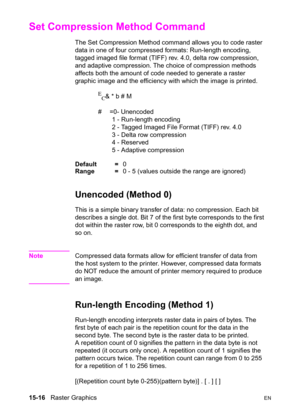 Page 32415-16   Raster GraphicsEN
Set Compression Method Command 
The Set Compression Method command allows you to code raster 
data in one of four compressed formats: Run-length encoding, 
tagged imaged file format (TIFF) rev. 4.0, delta row compression, 
and adaptive compression. The choice of compression methods 
affects both the amount of code needed to generate a raster 
graphic image and the efficiency with which the image is printed.
E
C& * b # M 
# =0- Unencoded
1 - Run-length encoding
2 - Tagged Imaged...