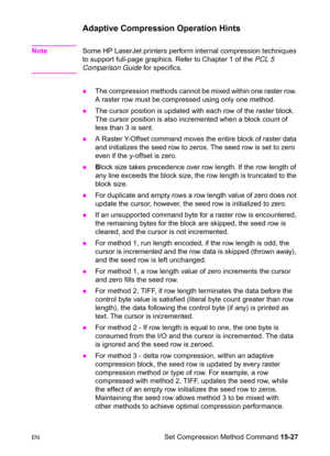 Page 335ENSet Compression Method Command 15-27
Adaptive Compression Operation Hints
NoteSome HP LaserJet printers perform internal compression techniques 
to support full-page graphics. Refer to Chapter 1 of the PCL 5 
Comparison Guide for specifics.
zThe compression methods cannot be mixed within one raster row. 
A raster row must be compressed using only one method.
zThe cursor position is updated with each row of the raster block. 
The cursor position is also incremented when a block count of 
less than 3 is...