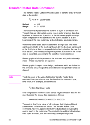 Page 337ENTransfer Raster Data Command 15-29
Transfer Raster Data Command 
The Transfer Raster Data command is used to transfer a row of raster 
data to the printer.
E
C * b # W   [raster data]
Default =N/A
Range =0 - 32767
The value field (#) identifies the number of bytes in the raster row. 
These bytes are interpreted as one row of raster graphics data that 
is printed at the current Y position at the left raster graphics margin. 
Upon completion of this command, the cursor position is at the 
beginning of...