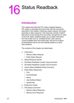 Page 343ENIntroduction  16-1
16
Status Readback
Introduction  
This chapter describes the PCL status readback features. 
PCL status is requested from the printer with the commands 
described in this chapter. Following a status request, the printer 
generates a status response. This response consists of ASCII 
data which is sent directly from the printer, through the I/O, back 
to the host. Status readback allows you to obtain information 
from the printer such as: available printer (user) memory, 
current...