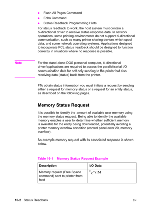 Page 34416-2   Status ReadbackEN z
Flush All Pages Command 
zEcho Command 
zStatus Readback Programming Hints
For status readback to work, the host system must contain a 
bi-directional driver to receive status response data. In network 
operations, some printing environments do not support bi-directional 
communication, such as many printer sharing devices which spool 
data, and some network operating systems. Applications designed 
to incorporate PCL status readback should be designed to function 
correctly in...