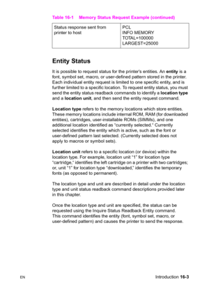 Page 345ENIntroduction 16-3
Entity Status          
It is possible to request status for the printer’s entities. An entity is a 
font, symbol set, macro, or user-defined pattern stored in the printer. 
Each individual entity request is limited to one specific entity, and is 
further limited to a specific location. To request entity status, you must 
send the entity status readback commands to identify a location type 
and a location unit, and then send the entity request command.
Location type refers to the...