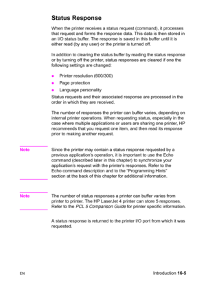 Page 347ENIntroduction 16-5
Status Response   
When the printer receives a status request (command), it processes 
that request and forms the response data. This data is then stored in 
an I/O status buffer. The response is saved in this buffer until it is 
either read (by any user) or the printer is turned off.
In addition to clearing the status buffer by reading the status response 
or by turning off the printer, status responses are cleared if one the 
following settings are changed:
zPrinter resolution...