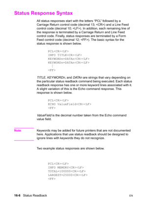 Page 34816-6   Status ReadbackEN
Status Response Syntax  
All status responses start with the letters “PCL” followed by a 
Carriage Return control code (decimal 13; ) and a Line Feed 
control code (decimal 10; ). In addition, each remaining line of 
the response is terminated by a Carriage Return and Line Feed 
control code. Finally, status responses are terminated by a Form 
Feed control code (decimal 12; ). The basic syntax for the 
status response is shown below.
PCL
INFO TITLE
KEYWORDn=DATAn
KEYWORDn=DATAn...