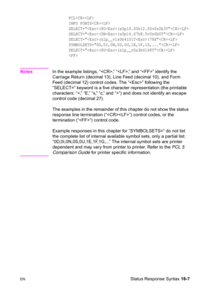 Page 349ENStatus Response Syntax 16-7
PCL 
INFO FONTS 
SELECT=“(8U(s0p10.00h12.00v0s0b3T”
SELECT=“(0N(s0p16.67h8.5v0s0b0T”
SELECT=“(s1p__v1s0b4101T(78X”
SYMBOLSETS=“0D,0I,0N,0S,0U,1E,1F,1G,...”
SELECT=“(8U(s1p__v0s3b4148T”

NotesIn the example listings, “,” “,” and “” identify the 
Carriage Return (decimal 13), Line Feed (decimal 10), and Form 
Feed (decimal 12) control codes. The “” following the 
“SELECT=” keyword is a five character representation (the printable 
characters: “”) and does not identify an...