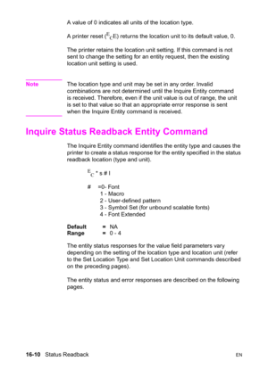 Page 35216-10   Status ReadbackEN
A value of 0 indicates all units of the location type.
A printer reset (
E
CE) returns the location unit to its default value, 0.
The printer retains the location unit setting. If this command is not 
sent to change the setting for an entity request, then the existing 
location unit setting is used.
NoteThe location type and unit may be set in any order. Invalid 
combinations are not determined until the Inquire Entity command 
is received. Therefore, even if the unit value is...
