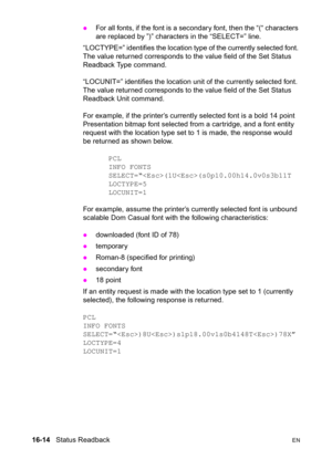 Page 35616-14   Status ReadbackEN z
For all fonts, if the font is a secondary font, then the “(“ characters 
are replaced by ”)” characters in the “SELECT=” line. 
“LOCTYPE=” identifies the location type of the currently selected font. 
The value returned corresponds to the value field of the Set Status 
Readback Type command.
“LOCUNIT=” identifies the location unit of the currently selected font. 
The value returned corresponds to the value field of the Set Status 
Readback Unit command.
For example, if the...
