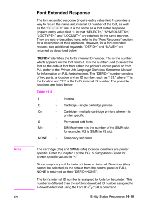 Page 357ENEntity Status Responses 16-15
Font Extended Response  
The font extended response (inquire entity value field 4) provides a 
way to return the name and internal ID number of the font, as well 
as the “SELECT=” line. It is the same as a font status response 
(inquire entity value field 1), in that “SELECT=,” “SYMBOLSETS=,” 
“LOCTYPE=,” and “LOCUNIT=” are returned in the same manner. 
They are not re-described here; refer to the “Font Response” section 
for a description of their operation. However, for...