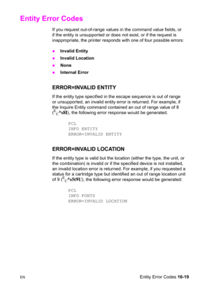 Page 361ENEntity Error Codes 16-19
Entity Error Codes 
If you request out-of-range values in the command value fields, or 
if the entity is unsupported or does not exist, or if the request is 
inappropriate, the printer responds with one of four possible errors:
zInvalid Entity
zInvalid Location
zNone
zInternal Error
ERROR=INVALID ENTITY
If the entity type specified in the escape sequence is out of range 
or unsupported, an invalid entity error is returned. For example, if 
the Inquire Entity command contained...