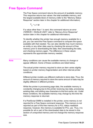 Page 363ENFree Space Command 16-21
Free Space Command 
The Free Space command returns the amount of available memory. 
This response returns two values: the total available memory, and 
the largest available block of memory (refer to the “Memory Status 
Response” section later in this chapter for additional information).
E
C * s 1 M
If a value other than 1 is sent, this command returns an error 
(“ERROR = INVALID UNIT,” refer to “Memory Error Response” 
section later in this chapter for additional information)....