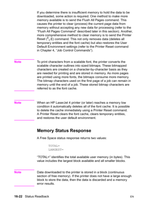 Page 36416-22   Status ReadbackEN
If you determine there is insufficient memory to hold the data to be 
downloaded, some action is required. One method to make more 
memory available is to send the Flush All Pages command. This 
causes the printer to clear (process) the current page data from 
memory without accepting any new data for processing (refer to the 
“Flush All Pages Command” described later in this section). Another, 
more comprehensive method to clear memory is to send the Printer 
Reset (
E
CE)...