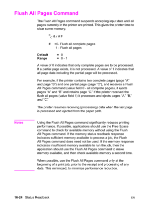 Page 36616-24   Status ReadbackEN
Flush All Pages Command 
The Flush All Pages command suspends accepting input data until all 
pages currently in the printer are printed. This gives the printer time to 
clear some memory.
E
C & r # F 
#  =0- Flush all complete pages
1 - Flush all pages
Default =0
Range =0 - 1
A value of 0 indicates that only complete pages are to be processed. 
If a partial page exists, it is not processed. A value of 1 indicates that 
all page data including the partial page will be...