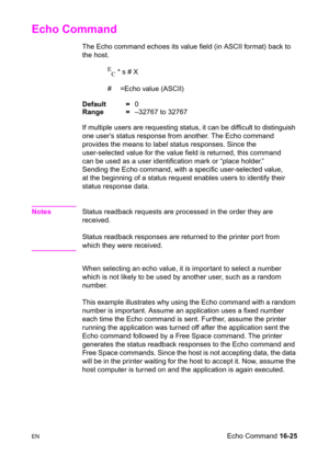 Page 367ENEcho Command 16-25
Echo Command  
The Echo command echoes its value field (in ASCII format) back to 
the host.
E
C * s # X
# =Echo value (ASCII)
Default =0
Range =–32767 to 32767
If multiple users are requesting status, it can be difficult to distinguish 
one user’s status response from another. The Echo command 
provides the means to label status responses. Since the 
user-selected value for the value field is returned, this command 
can be used as a user identification mark or “place holder.”...