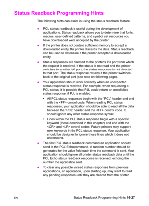 Page 369ENStatus Readback Programming Hints 16-27
Status Readback Programming Hints 
The following hints can assist in using the status readback feature.
zPCL status readback is useful during the development of 
applications. Status readback allows you to determine that fonts, 
macros, user-defined patterns, and symbol set resources you 
have downloaded were accepted by the printer.
zIf the printer does not contain sufficient memory to accept a 
downloaded entity, the printer discards the data. Status readback...