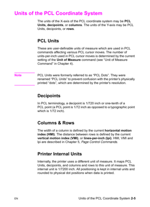 Page 39ENUnits of the PCL Coordinate System 2-5
Units of the PCL Coordinate System 
The units of the X-axis of the PCL coordinate system may be PCL 
Units, decipoints, or columns. The units of the Y-axis may be PCL 
Units, decipoints, or rows.
PCL Units 
These are user-definable units of measure which are used in PCL 
commands affecting various PCL cursor moves. The number of 
units-per-inch used in PCL cursor moves is determined by the current 
setting of the Unit of Measure command (see “Unit of Measure...