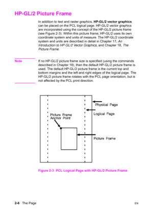 Page 402-6   The PageEN
HP-GL/2 Picture Frame 
In addition to text and raster graphics, HP-GL/2 vector graphics 
can be placed on the PCL logical page. HP-GL/2 vector graphics 
are incorporated using the concept of the HP-GL/2 picture frame 
(see Figure 2-3). Within this picture frame, HP-GL/2 uses its own 
coordinate system and units of measure. The HP-GL/2 coordinate 
system and units are described in detail in Chapter 17, An 
Introduction to HP-GL/2 Vector Graphics, and Chapter 18, The 
Picture Frame.
NoteIf...