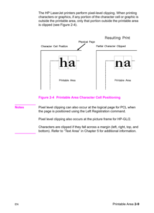 Page 43ENPrintable Area 2-9 The HP LaserJet printers perform pixel-level clipping. When printing 
characters or graphics, if any por tion of the character cell or graphic is 
outside the printable area, only that portion outside the printable area 
is clipped (see Figure 2-4).
Figure 2-4 Printable Area Character Cell Positioning 
NotesPixel level clipping can also occur at the logical page for PCL when 
the page is positioned using the Left Registration command.
Pixel level clipping also occurs at the picture...