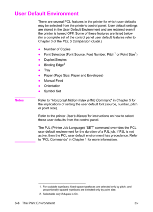 Page 503-6   The Print EnvironmentEN
User Default Environment 
There are several PCL features in the printer for which user defaults 
may be selected from the printer’s control panel. User default settings 
are stored in the User Default Environment and are retained even if 
the printer is turned OFF. Some of these features are listed below 
(for a complete set of the control panel user default features refer to 
Chapter 3 of the PCL 5 Comparison Guide.)
zNumber of Copies 
zFont Selection (Font Source, Font...