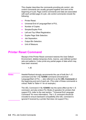 Page 564-2   PCL Job Control CommandsEN
This chapter describes the commands providing job control. Job 
control commands are usually grouped together and sent at the 
beginning of a job. Page control commands and data are associated 
with each printed page of a job. Job control commands include the 
following:
zPrinter Reset. 
zUniversal End of Language/Start of PJL. 
zNumber of Copies. 
zSimplex/Duplex Print. 
zLeft and Top Offset Registration. 
zDuplex Page Side Selection. 
zJob Separation. 
zOutput Bin...