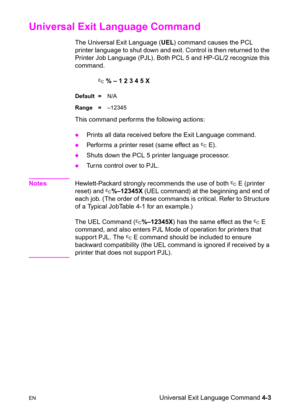 Page 57ENUniversal Exit Language Command 4-3
Universal Exit Language Command 
The Universal Exit Language (UEL) command causes the PCL 
printer language to shut down and exit. Control is then returned to the 
Printer Job Language (PJL). Both PCL 5 and HP-GL/2 recognize this 
command.
? % – 1 2 3 4 5 X
Default =N/A
Range =–12345
This command performs the following actions: 
zPrints all data received before the Exit Language command. 
zPerforms a printer reset (same effect as ? E). 
zShuts down the PCL 5 printer...