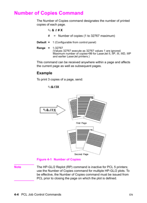 Page 584-4   PCL Job Control CommandsEN
Number of Copies Command 
The Number of Copies command designates the number of printed 
copies of each page.
? & l # X
#  =   Number of copies (1 to 32767 maximum)
Default =1 (Configurable from control panel)
Range =1-32767
(Values 32767 execute as 32767 values 1 are ignored.
Maximum number of copies=99 for LaserJet II, IIP, III, IIID, IIIP 
and earlier LaserJet printers.)
This command can be received anywhere within a page and affects 
the current page as well as...