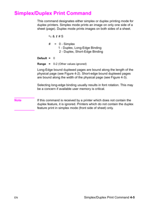 Page 59ENSimplex/Duplex Print Command 4-5
Simplex/Duplex Print Command 
This command designates either simplex or duplex printing mode for 
duplex printers. Simplex mode prints an image on only one side of a 
sheet (page). Duplex mode prints images on both sides of a sheet.
? & l # S  
#  =   0 - Simplex
   1 - Duplex, Long-Edge Binding
    2 - Duplex, Short-Edge Binding
Default =0
Range =0-2 (Other values ignored) 
Long-Edge bound duplexed pages are bound along the length of the 
physical page (see Figure...