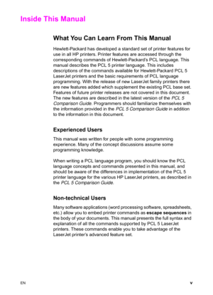 Page 7EN v
Inside This Manual 
What You Can Learn From This Manual 
Hewlett-Packard has developed a standard set of printer features for 
use in all HP printers. Printer features are accessed through the 
corresponding commands of Hewlett-Packard’s PCL language. This 
manual describes the PCL 5 printer language. This includes 
descriptions of the commands available for Hewlett-Packard PCL 5 
LaserJet printers and the basic requirements of PCL language 
programming. With the release of new LaserJet family...