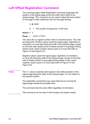 Page 61ENLeft Offset Registration Command 4-7
Left Offset Registration Command 
The Left (long-edge) Offset Registration command designates the 
position of the logical page across the width (short side) of the 
physical page. This command can be used to adjust the text position 
on the page to allow additional room for the page binding.
? & l # U
#  =   The number of decipoints (1/720 inch)
Default =0
Range =–32767 to 32767
The value (#) is a signed number valid to 2 decimal places. The units 
are decipoints....
