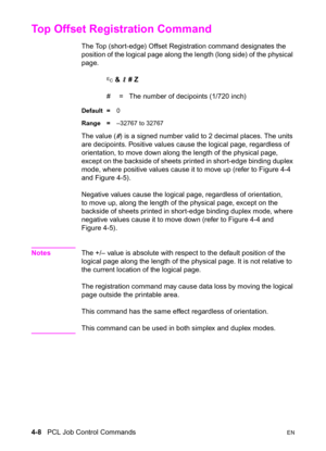 Page 624-8   PCL Job Control CommandsEN
Top Offset Registration Command 
The Top (short-edge) Offset Registration command designates the 
position of the logical page along the length (long side) of the physical 
page.
? & l # Z 
#  =   The number of decipoints (1/720 inch)
Default =0
Range =–32767 to 32767
The value (#) is a signed number valid to 2 decimal places. The units 
are decipoints. Positive values cause the logical page, regardless of 
orientation, to move down along the length of the physical page,...