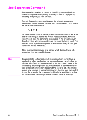 Page 65ENJob Separation Command 4-11
Job Separation Command 
Job separation provides a means of identifying one print job from 
others in the printer’s output tray. It usually does this by physically 
offsetting one print job from the next.
The Job Separation command toggles the printer’s separation 
mechanism. This command must be sent between each job to enable 
the separation mechanism. 
? & l 1 T
HP recommends that the Job Separation command be included at the 
end of each job, just before the Printer Reset...