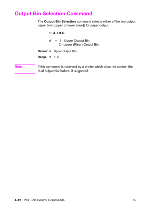 Page 664-12   PCL Job Control CommandsEN
Output Bin Selection Command 
The Output Bin Selection command selects either of the two output 
paper bins (upper or lower [rear]) for paper output.
? & l # G
#  =   1 - Upper Output Bin
   2 - Lower (Rear) Output Bin
Default =Upper Output Bin
Range =1, 2
NoteIf this command is received by a printer which does not contain the 
dual output bin feature, it is ignored. 