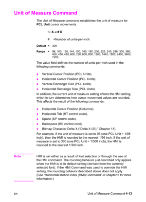 Page 67ENUnit of Measure Command 4-13
Unit of Measure Command 
The Unit of Measure command establishes the unit of measure for 
PCL Unit cursor movements.
? & u # D
#  =Number of units-per-inch
Default =300
Range =96, 100, 120, 144, 150, 160, 180, 200, 225, 240, 288, 300, 360, 
400, 450, 480, 600, 720, 800, 900, 1200, 1440, 1800, 2400, 3600, 
7200.
The value field defines the number of units-per-inch used in the 
following commands:
zVertical Cursor Position (PCL Units). 
zHorizontal Cursor Position (PCL...