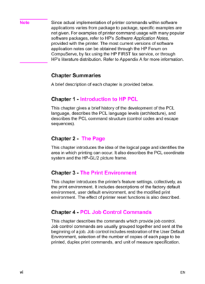 Page 8vi    EN
NoteSince actual implementation of printer commands within software 
applications varies from package to package, specific examples are 
not given. For examples of printer command usage with many popular 
software packages, refer to HP’s Software Application Notes, 
provided with the printer. The most current versions of software 
application notes can be obtained through the HP Forum on 
CompuServe, by fax using the HP FIRST fax service, or through 
HP’s literature distribution. Refer to...