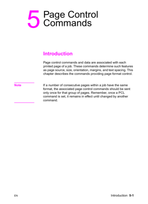 Page 71ENIntroduction  5-1
5
Page Control 
Commands 
Introduction 
Page control commands and data are associated with each 
printed page of a job. These commands determine such features 
as page source, size, orientation, margins, and text spacing. This 
chapter describes the commands providing page format control.
NoteIf a number of consecutive pages within a job have the same 
format, the associated page control commands should be sent 
only once for that group of pages. Remember, once a PCL 
command is set,...
