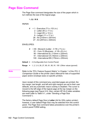 Page 725-2   Page Control CommandsEN
Page Size Command 
The Page Size command designates the size of the paper which in 
turn defines the size of the logical page. 
? & l # A 
PA P E R :
#  = 1 - Executive (7¼ x 10½ in.)
  2 - Letter (8½ x 11 in.)
  3 - Legal (8½ x 14 in.)
  6 - Ledger (11 x 17 in.)
26 - A4 (210mm x 297mm)
27 - A3 (297mm x 420mm)
ENVELOPES:
#  = 80 - Monarch (Letter - 3 7/8 x 7½ in.)
 81 - Com-10 (Business - 4 1/8 x 9½ in.)
 90 - International DL (110mm x 220mm)
 91 - International C5 (162mm x...