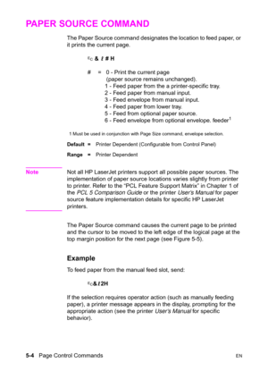 Page 745-4   Page Control CommandsEN
PAPER SOURCE COMMAND 
The Paper Source command designates the location to feed paper, or 
it prints the current page.
? & l # H
#  =   0 - Print the current page
    (paper source remains unchanged).
   1 - Feed paper from the a printer-specific tray.
   2 - Feed paper from manual input.
   3 - Feed envelope from manual input.
   4 - Feed paper from lower tray.
   5 - Feed from optional paper source.
   6 - Feed envelope from optional envelope. feeder
1
1 Must be used in...
