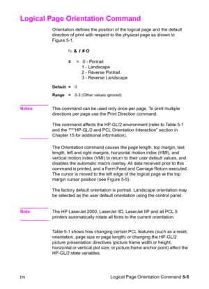 Page 75ENLogical Page Orientation Command 5-5
Logical Page Orientation Command 
Orientation defines the position of the logical page and the default 
direction of print with respect to the physical page as shown in 
Figure 5-1.
? & l # O
#  =   0 - Portrait
   1 - Landscape
   2 - Reverse Portrait
   3 - Reverse Landscape
Default =0
Range =0-3 (Other values ignored)
NotesThis command can be used only once per page. To print multiple 
directions per page use the Print Direction command.
This command affects the...