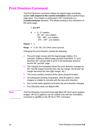 Page 79ENPrint Direction Command 5-9
Print Direction Command 
The Print Direction command rotates the logical page coordinate 
system with respect to the current orientation without performing a 
page eject. This rotation is performed in 90° increments in a 
counterclockwise direction. This allows printing in four directions on 
the same page.
? & a # P
#  =   0 - 0° rotation.
    90 - 90°  ccw rotation.
    180 - 180°  ccw rotation.
     270 -  270°  ccw rotation.
Default =0
Range =0, 90, 180, 270 (Other...