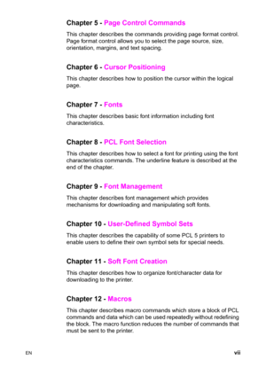 Page 9EN vii
Chapter 5 - Page Control Commands 
This chapter describes the commands providing page format control. 
Page format control allows you to select the page source, size, 
orientation, margins, and text spacing.
Chapter 6 - Cursor Positioning 
This chapter describes how to position the cursor within the logical 
page.
Chapter 7 - Fonts
This chapter describes basic font information including font 
characteristics.
Chapter 8 - PCL Font Selection 
This chapter describes how to select a font for printing...
