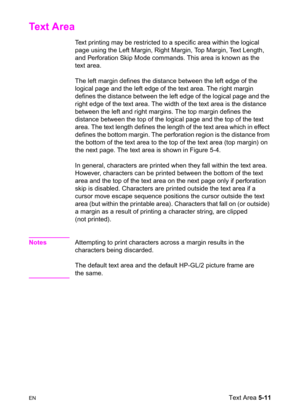 Page 81ENText Area 5-11
Text Area 
Text printing may be restricted to a specific area within the logical 
page using the Left Margin, Right Margin, Top Margin, Text Length, 
and Perforation Skip Mode commands. This area is known as the 
text area.
The left margin defines the distance between the left edge of the 
logical page and the left edge of the text area. The right margin 
defines the distance between the left edge of the logical page and the 
right edge of the text area. The width of the text area is the...