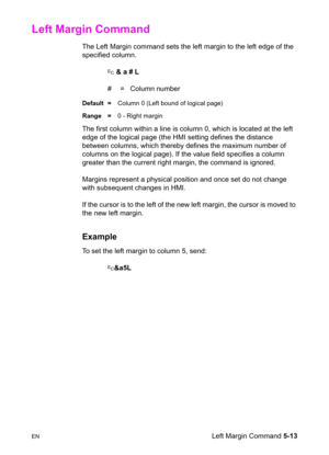 Page 83ENLeft Margin Command 5-13
Left Margin Command 
The Left Margin command sets the left margin to the left edge of the 
specified column.
? & a # L
#  =   Column number
Default =Column 0 (Left bound of logical page)
Range =0 - Right margin
The first column within a line is column 0, which is located at the left 
edge of the logical page (the HMI setting defines the distance 
between columns, which thereby defines the maximum number of 
columns on the logical page). If the value field specifies a column...